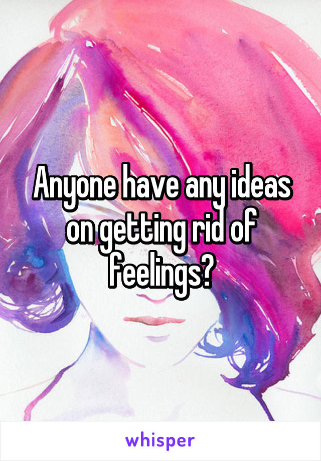 Anyone have any ideas on getting rid of feelings?