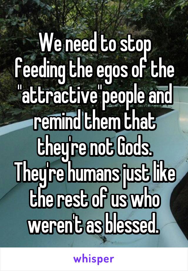 We need to stop feeding the egos of the "attractive"people and remind them that they're not Gods. They're humans just like the rest of us who weren't as blessed. 