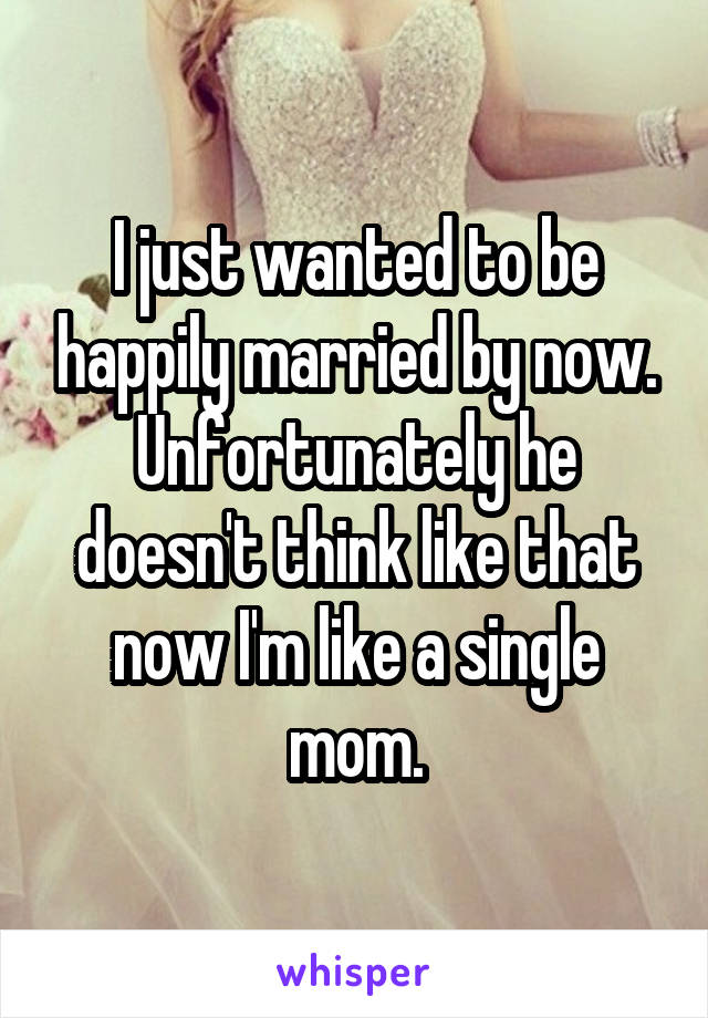 I just wanted to be happily married by now. Unfortunately he doesn't think like that now I'm like a single mom.