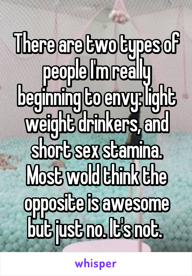 There are two types of people I'm really beginning to envy: light weight drinkers, and short sex stamina. Most wold think the opposite is awesome but just no. It's not. 