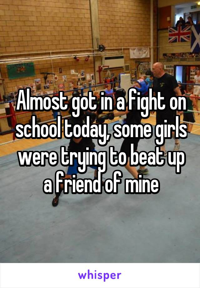 Almost got in a fight on school today, some girls were trying to beat up a friend of mine