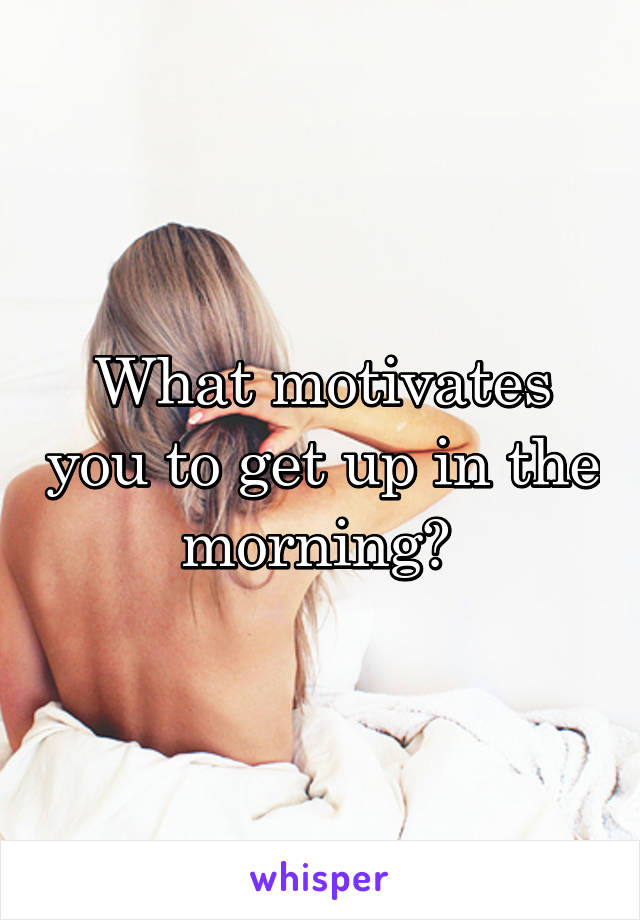 What motivates you to get up in the morning? 