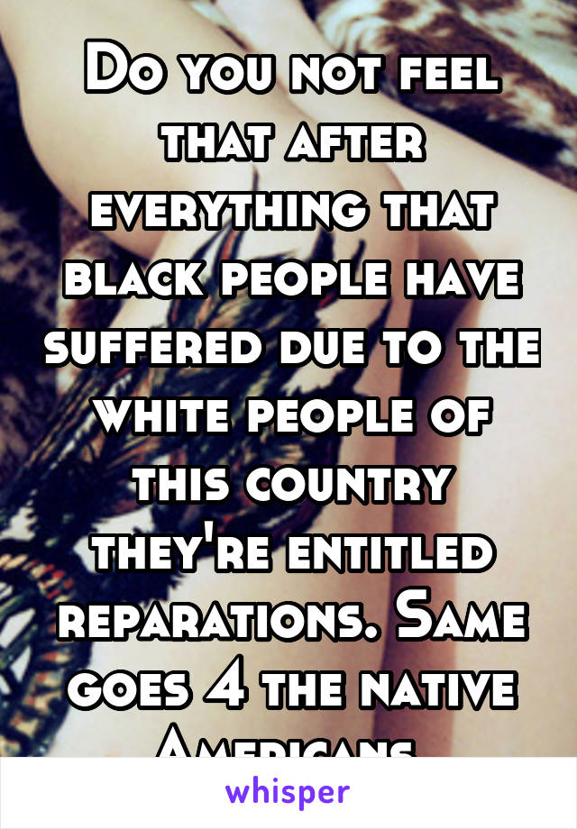 Do you not feel that after everything that black people have suffered due to the white people of this country they're entitled reparations. Same goes 4 the native Americans 