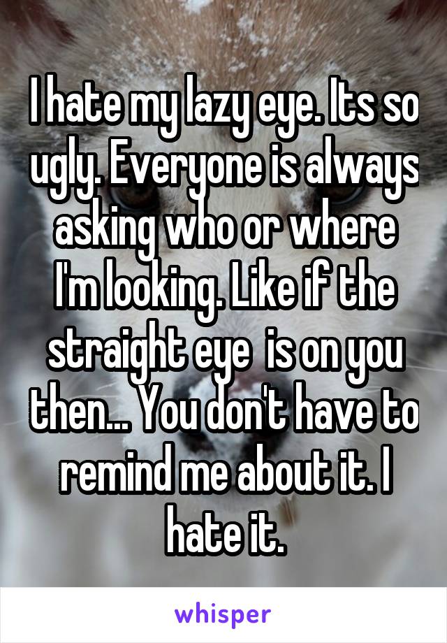 I hate my lazy eye. Its so ugly. Everyone is always asking who or where I'm looking. Like if the straight eye  is on you then... You don't have to remind me about it. I hate it.