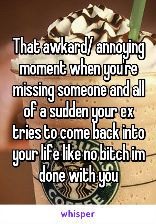 That awkard/ annoying moment when you're missing someone and all of a sudden your ex tries to come back into your life like no bitch im done with you