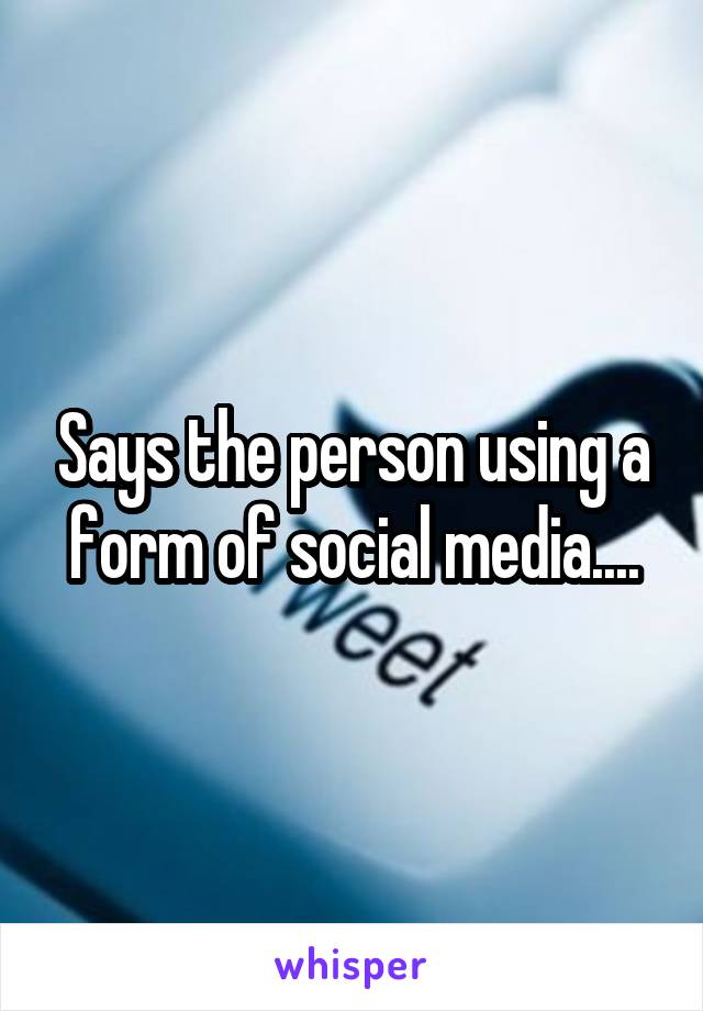 Says the person using a form of social media....