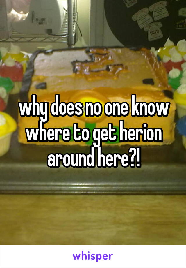 why does no one know where to get herion around here?!