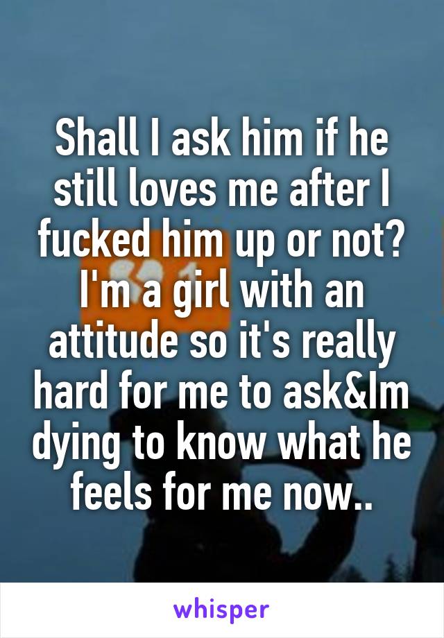 Shall I ask him if he still loves me after I fucked him up or not?
I'm a girl with an attitude so it's really hard for me to ask&Im dying to know what he feels for me now..