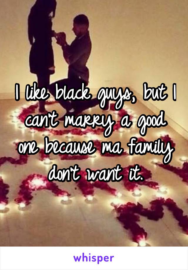 I like black guys, but I can't marry a good one because ma family don't want it.