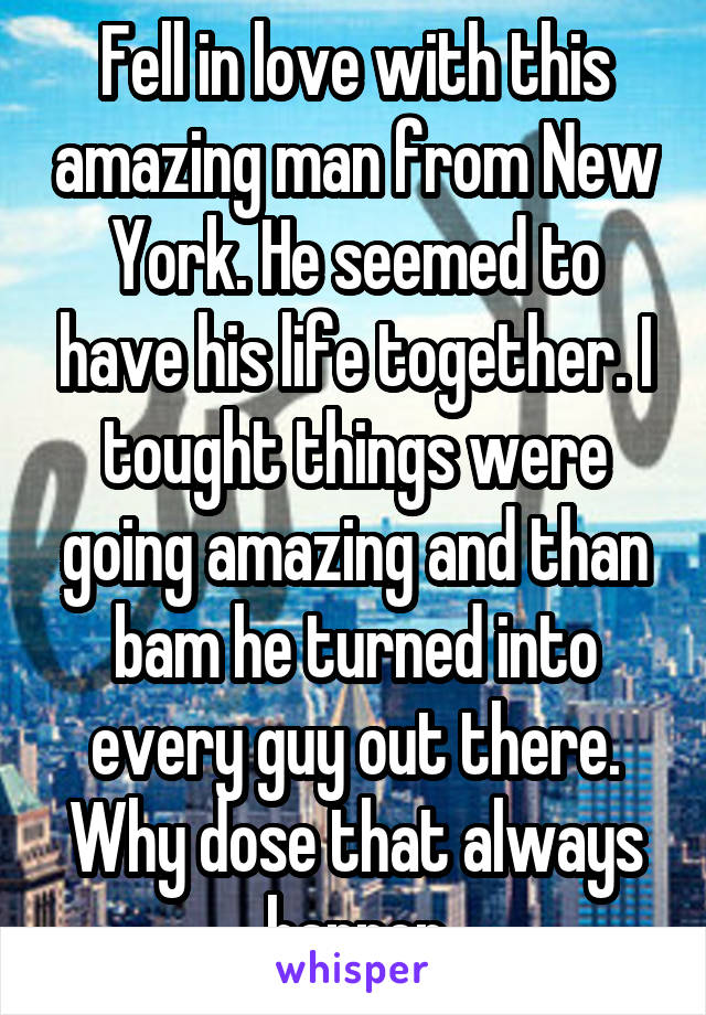 Fell in love with this amazing man from New York. He seemed to have his life together. I tought things were going amazing and than bam he turned into every guy out there. Why dose that always happen