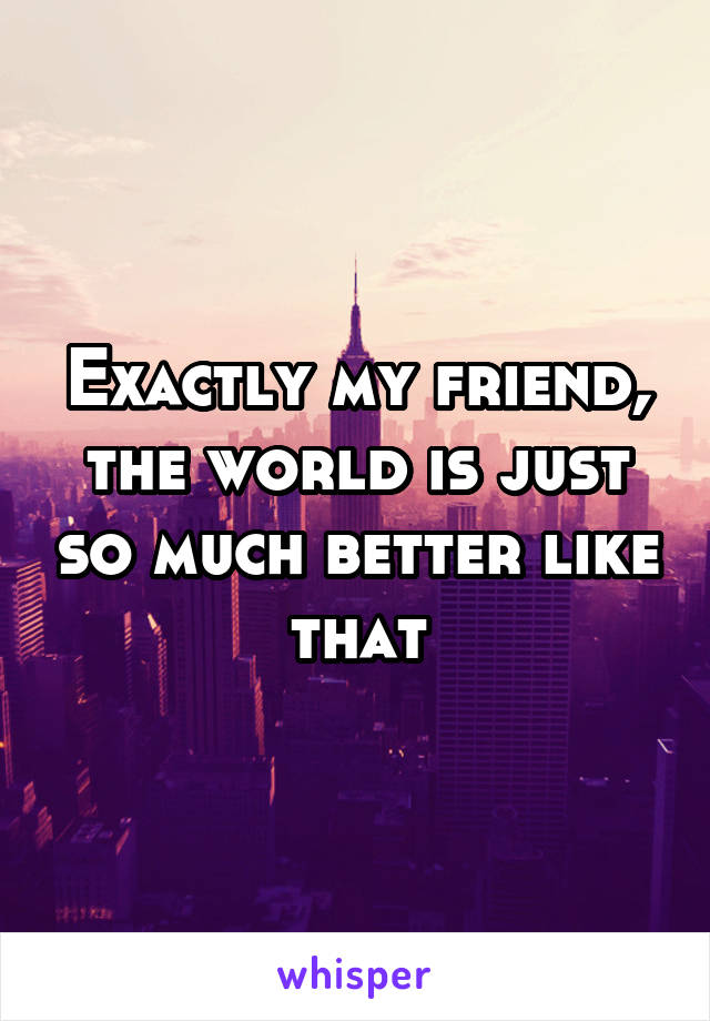 Exactly my friend, the world is just so much better like that