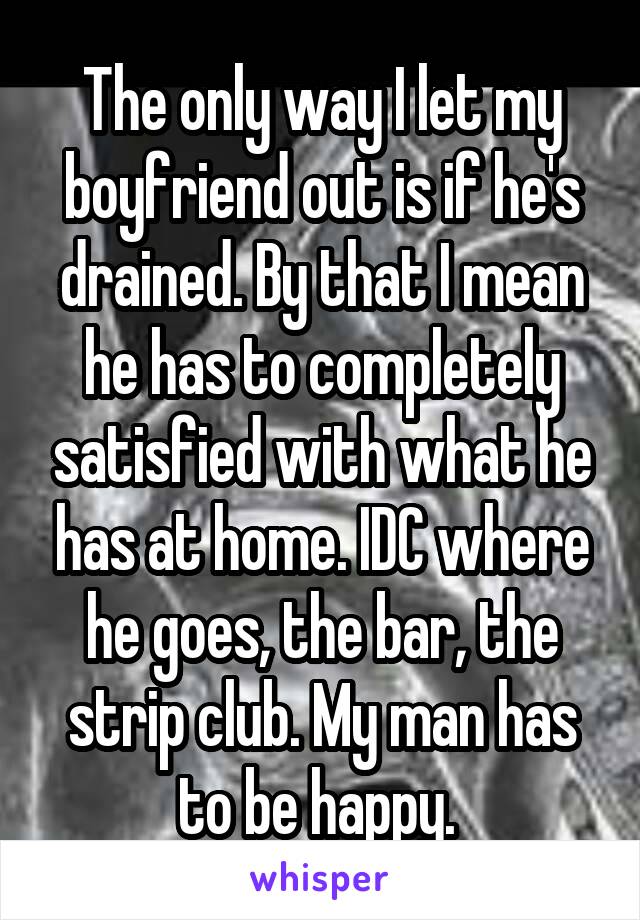 The only way I let my boyfriend out is if he's drained. By that I mean he has to completely satisfied with what he has at home. IDC where he goes, the bar, the strip club. My man has to be happy. 