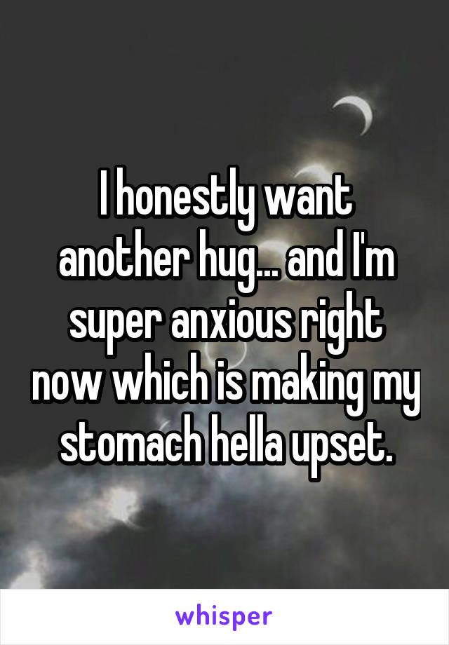 I honestly want another hug... and I'm super anxious right now which is making my stomach hella upset.