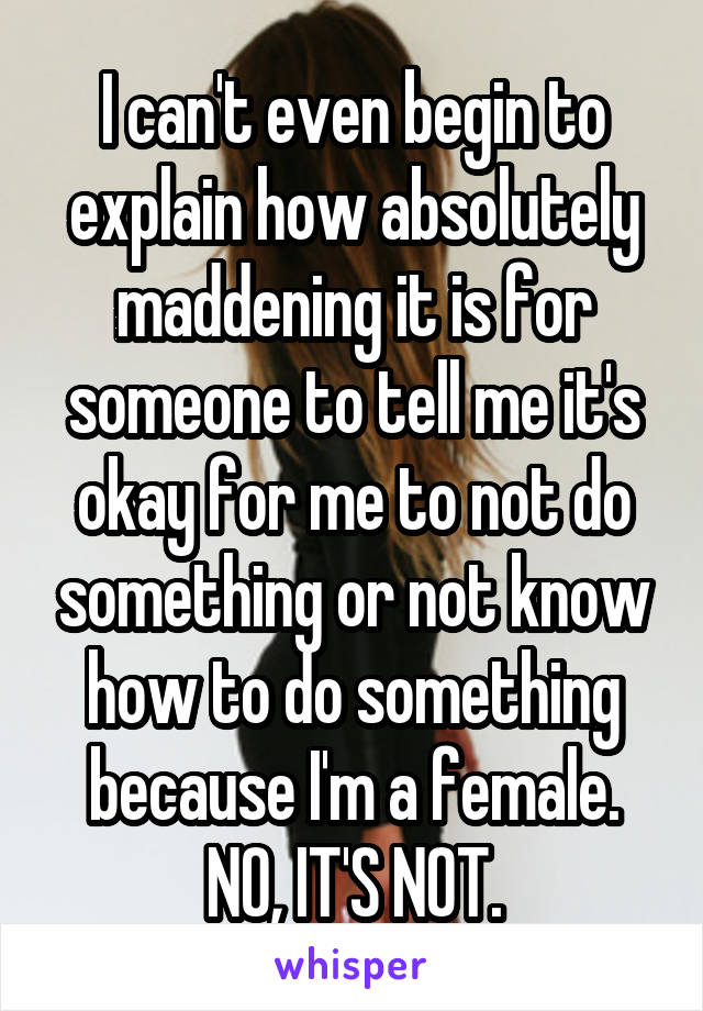 I can't even begin to explain how absolutely maddening it is for someone to tell me it's okay for me to not do something or not know how to do something because I'm a female. NO, IT'S NOT.