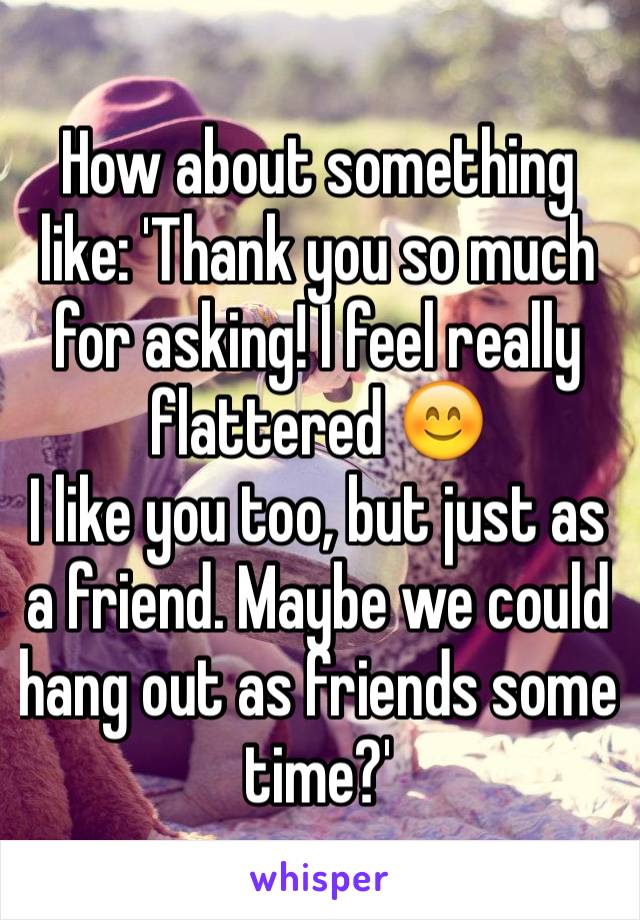 How about something like: 'Thank you so much for asking! I feel really flattered 😊
I like you too, but just as a friend. Maybe we could hang out as friends some time?'