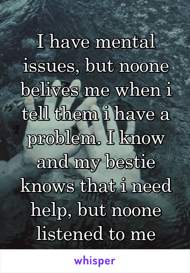 I have mental issues, but noone belives me when i tell them i have a problem. I know and my bestie knows that i need help, but noone listened to me