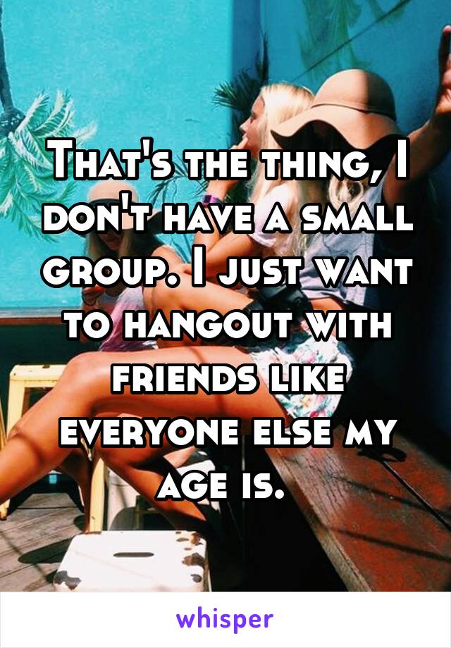 That's the thing, I don't have a small group. I just want to hangout with friends like everyone else my age is. 