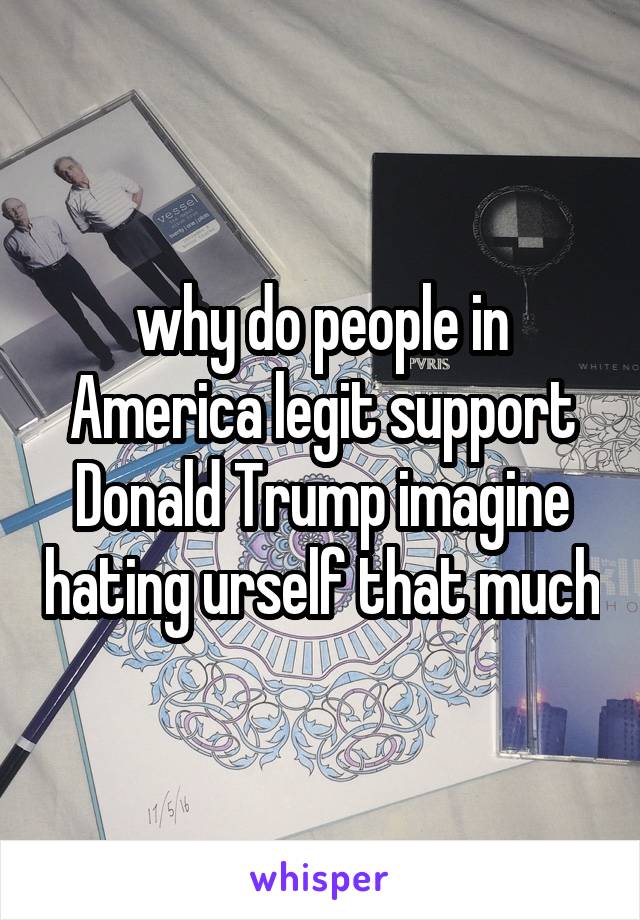 why do people in America legit support Donald Trump imagine hating urself that much