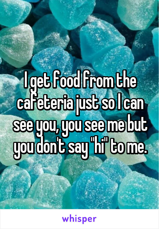 I get food from the cafeteria just so I can see you, you see me but you don't say "hi" to me.