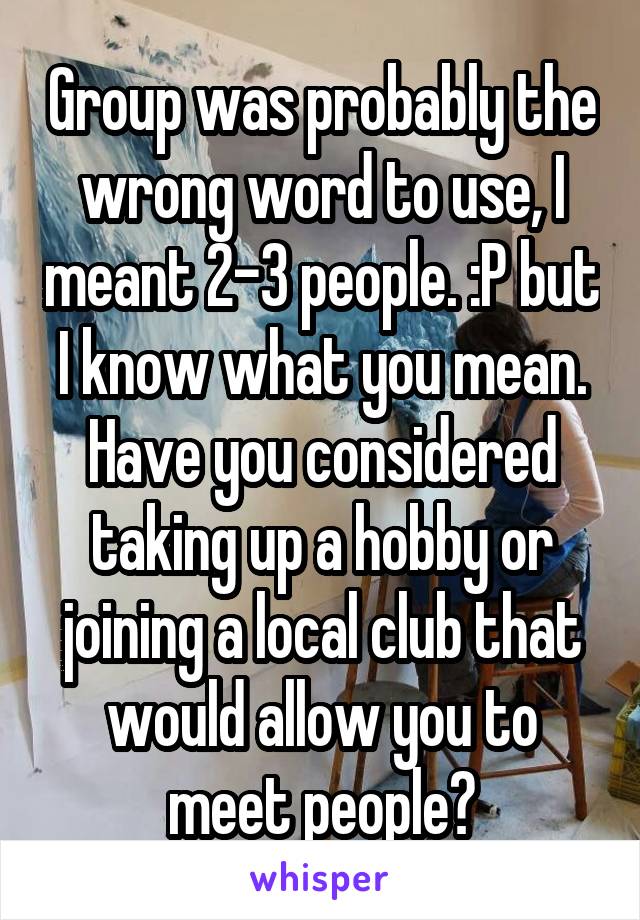 Group was probably the wrong word to use, I meant 2-3 people. :P but I know what you mean. Have you considered taking up a hobby or joining a local club that would allow you to meet people?