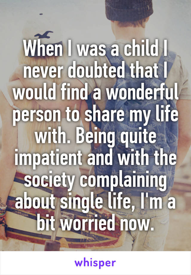 When I was a child I never doubted that I would find a wonderful person to share my life with. Being quite impatient and with the society complaining about single life, I'm a bit worried now.