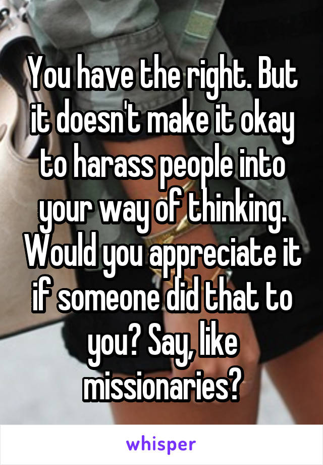 You have the right. But it doesn't make it okay to harass people into your way of thinking. Would you appreciate it if someone did that to you? Say, like missionaries?