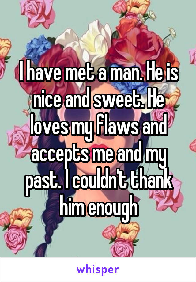 I have met a man. He is nice and sweet. He loves my flaws and accepts me and my past. I couldn't thank him enough