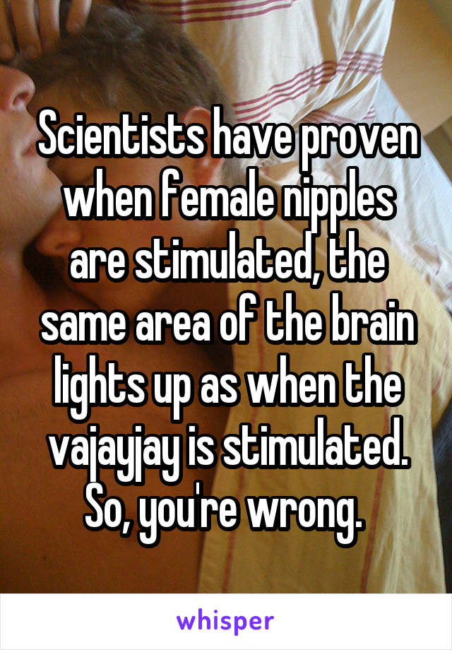 Scientists have proven when female nipples are stimulated, the same area of the brain lights up as when the vajayjay is stimulated. So, you're wrong. 