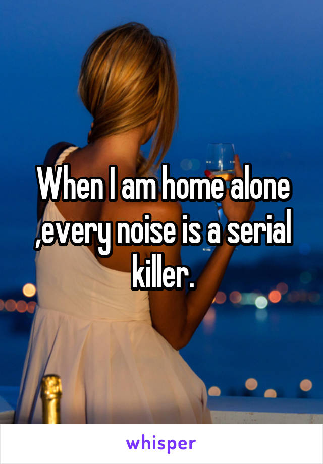 When I am home alone ,every noise is a serial killer.