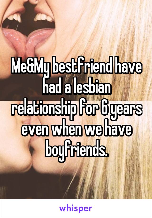 Me&My bestfriend have had a lesbian relationship for 6 years even when we have boyfriends.