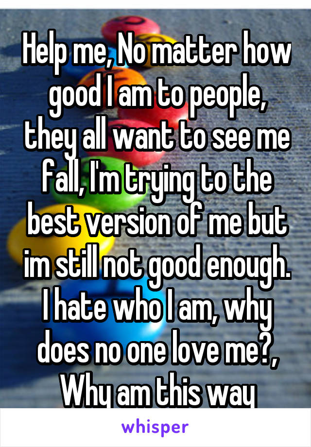 Help me, No matter how good I am to people, they all want to see me fall, I'm trying to the best version of me but im still not good enough. I hate who I am, why does no one love me?, Why am this way