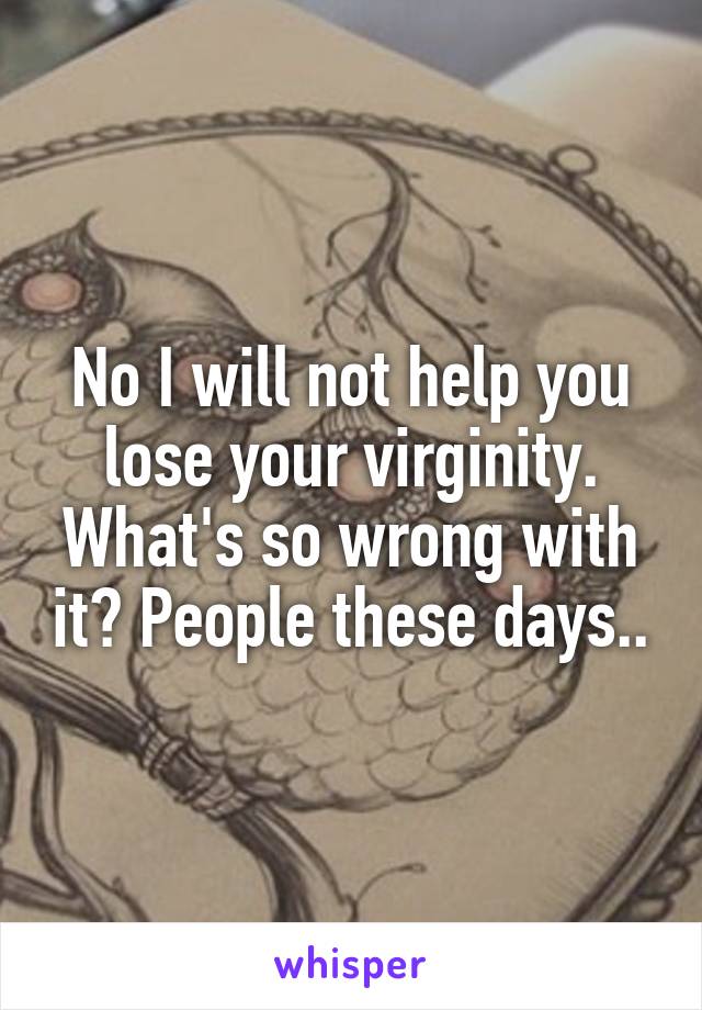 No I will not help you lose your virginity. What's so wrong with it? People these days..