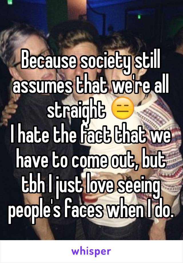 Because society still assumes that we're all straight 😑
I hate the fact that we have to come out, but tbh I just love seeing people's faces when I do.