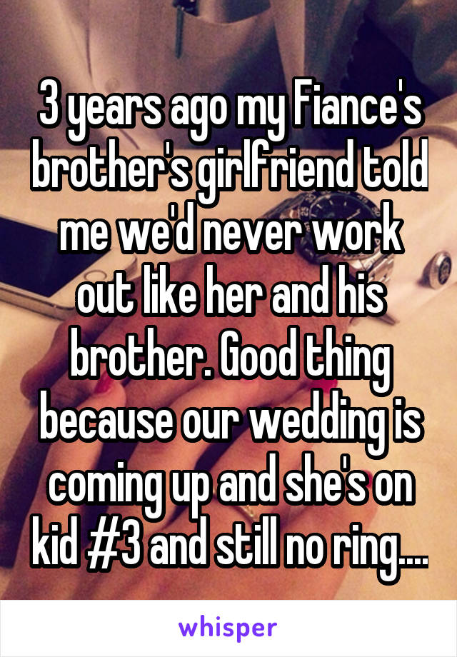 3 years ago my Fiance's brother's girlfriend told me we'd never work out like her and his brother. Good thing because our wedding is coming up and she's on kid #3 and still no ring....