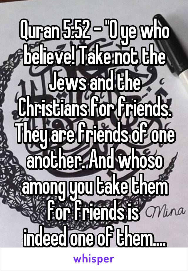 Quran 5:52 - "O ye who believe! Take not the Jews and the Christians for friends. They are friends of one another. And whoso among you take them for friends is 
indeed one of them....