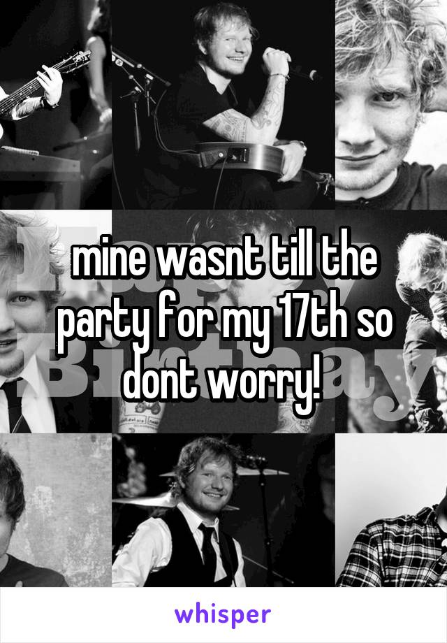 mine wasnt till the party for my 17th so dont worry! 