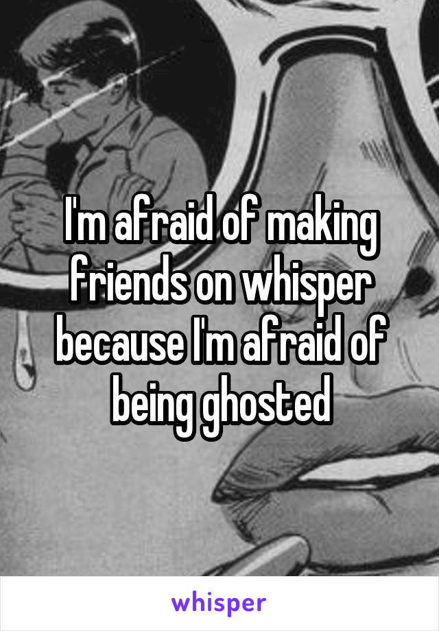 I'm afraid of making friends on whisper because I'm afraid of being ghosted