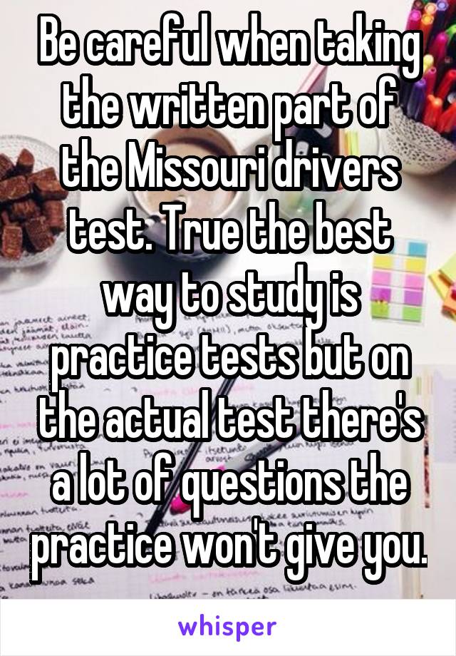 Be careful when taking the written part of the Missouri drivers test. True the best way to study is practice tests but on the actual test there's a lot of questions the practice won't give you. 