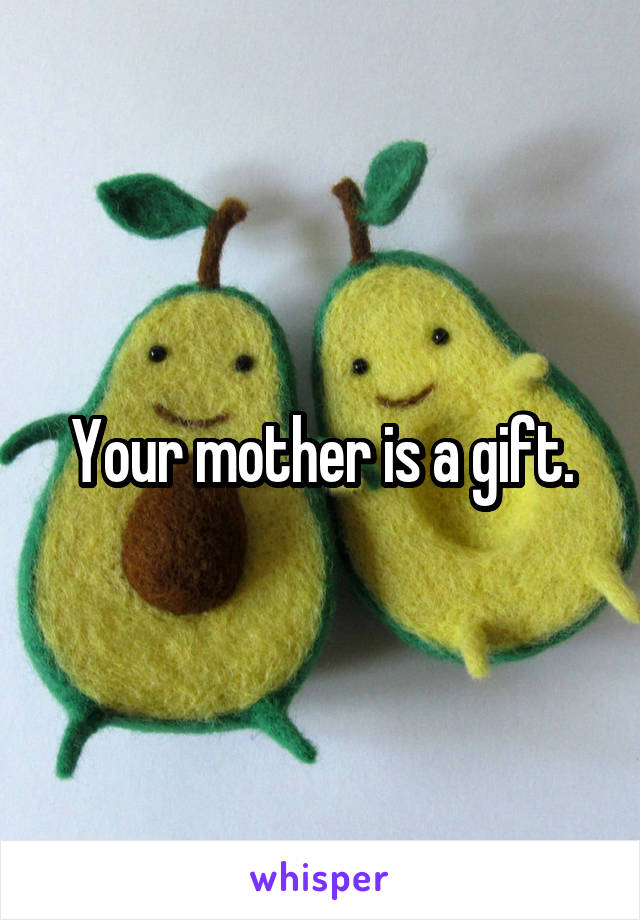 Your mother is a gift.