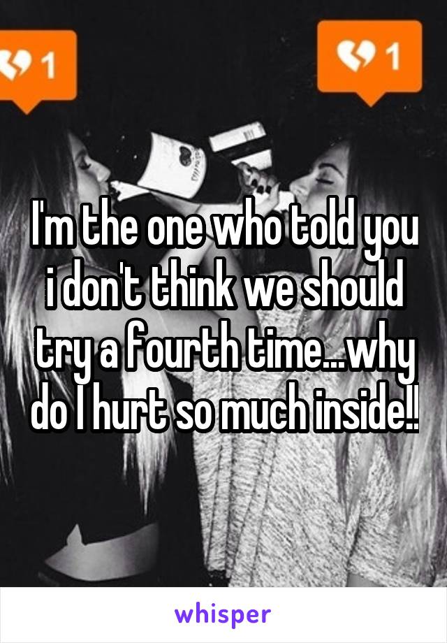 I'm the one who told you i don't think we should try a fourth time...why do I hurt so much inside!!