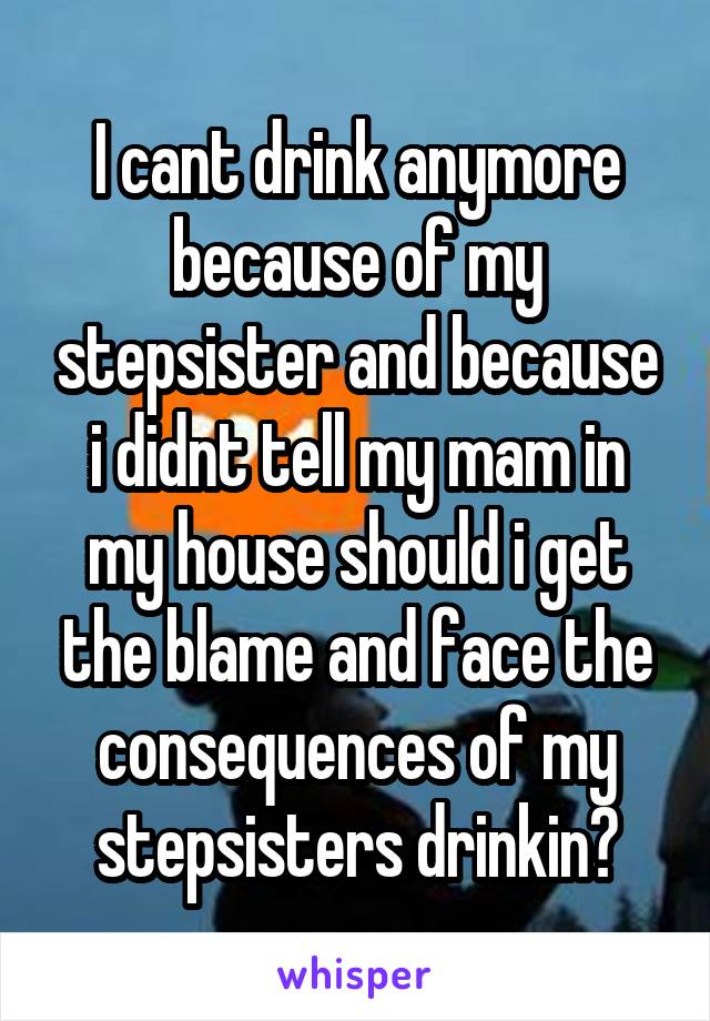 I cant drink anymore because of my stepsister and because i didnt tell my mam in my house should i get the blame and face the consequences of my stepsisters drinkin?