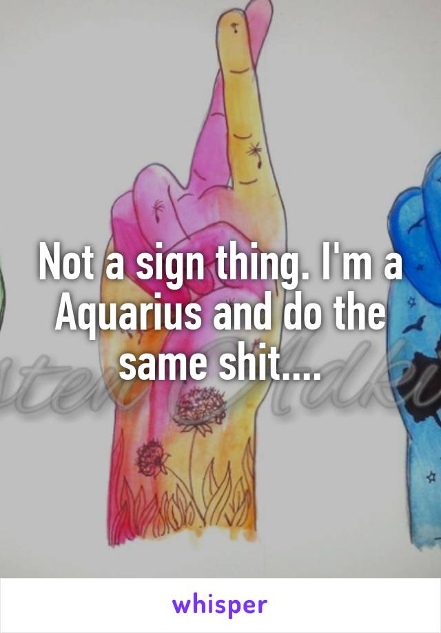 Not a sign thing. I'm a Aquarius and do the same shit....