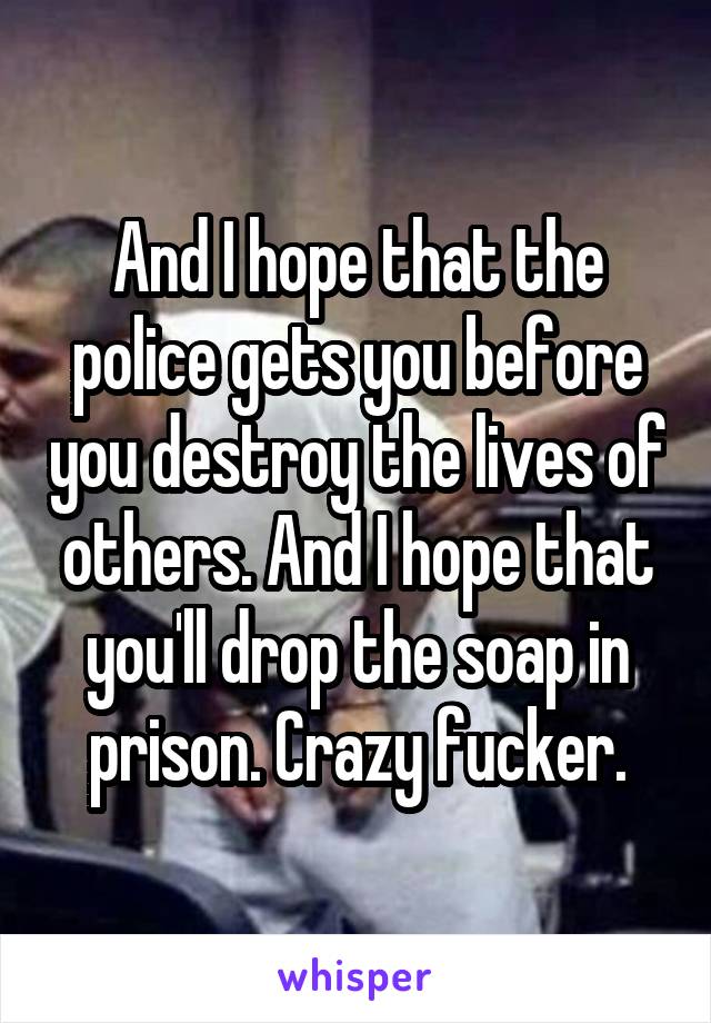 And I hope that the police gets you before you destroy the lives of others. And I hope that you'll drop the soap in prison. Crazy fucker.