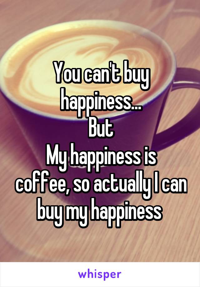 You can't buy happiness...
But
My happiness is coffee, so actually I can buy my happiness 