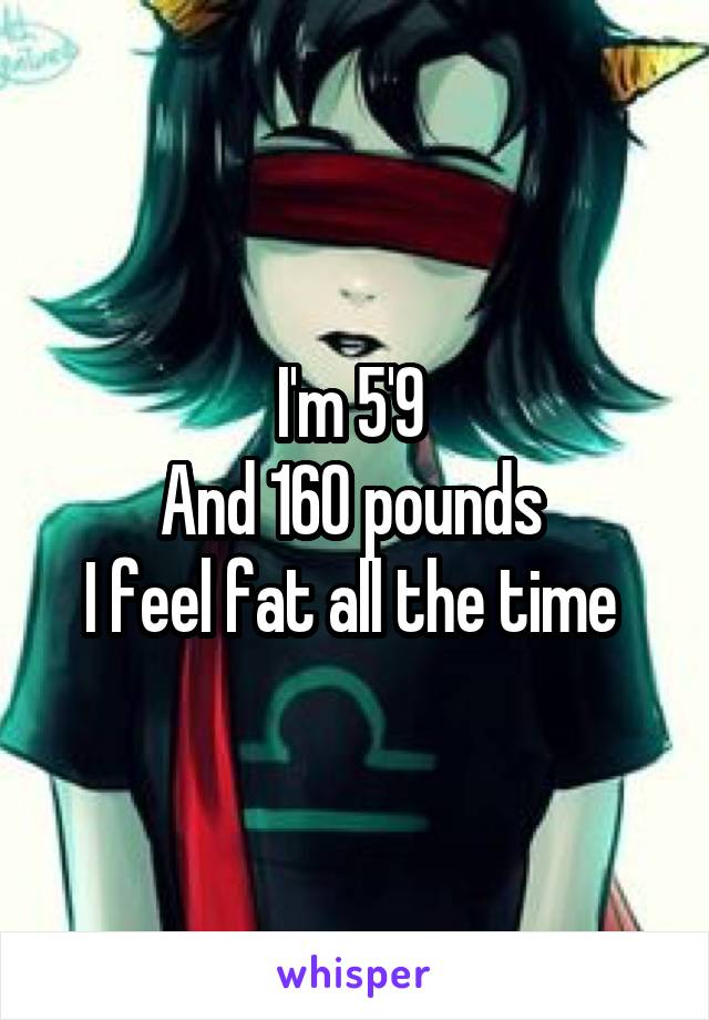 I'm 5'9 
And 160 pounds 
I feel fat all the time 