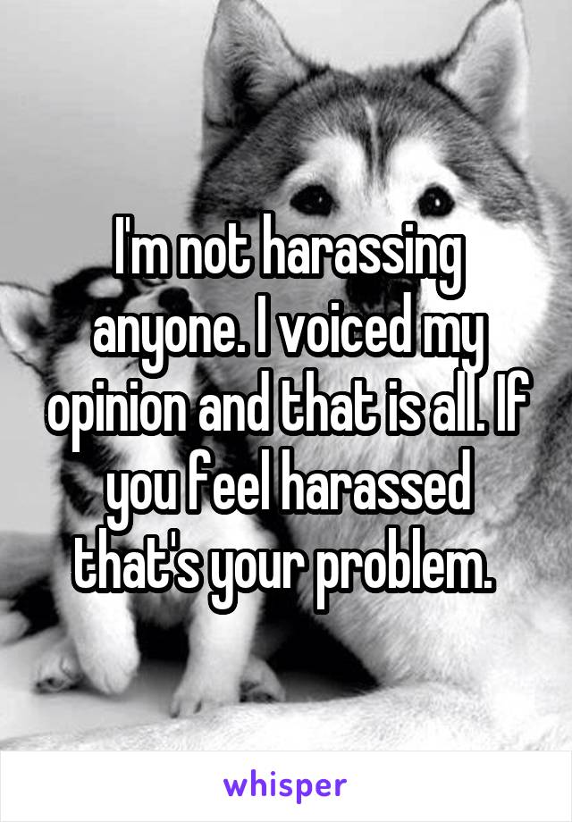 I'm not harassing anyone. I voiced my opinion and that is all. If you feel harassed that's your problem. 