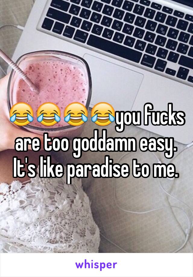 😂😂😂😂you fucks are too goddamn easy. It's like paradise to me. 