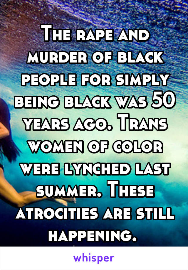 The rape and murder of black people for simply being black was 50 years ago. Trans women of color were lynched last summer. These atrocities are still happening. 