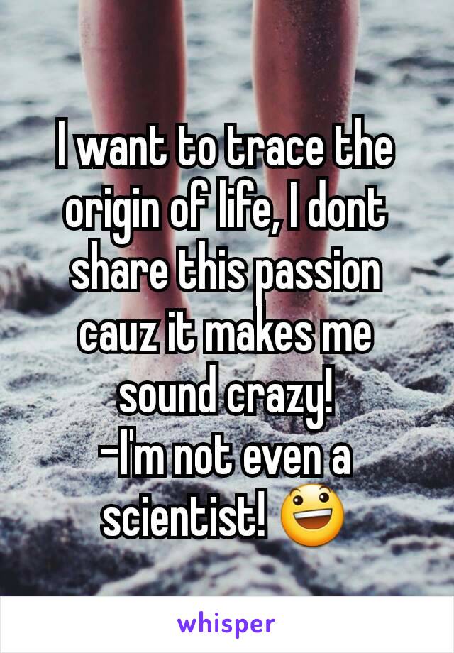 I want to trace the origin of life, I dont share this passion cauz it makes me sound crazy!
-I'm not even a scientist! 😃