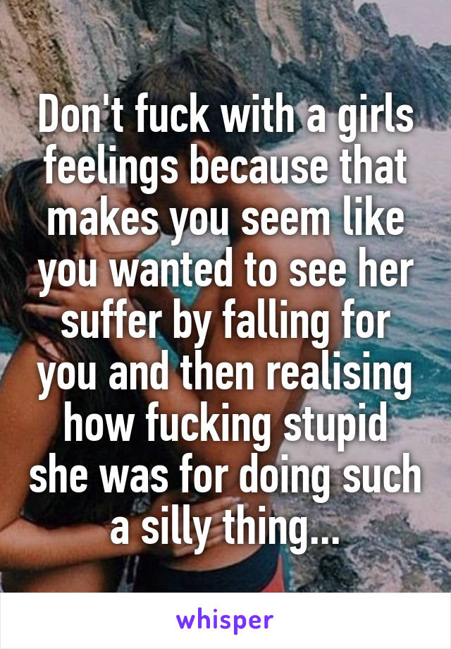 Don't fuck with a girls feelings because that makes you seem like you wanted to see her suffer by falling for you and then realising how fucking stupid she was for doing such a silly thing...